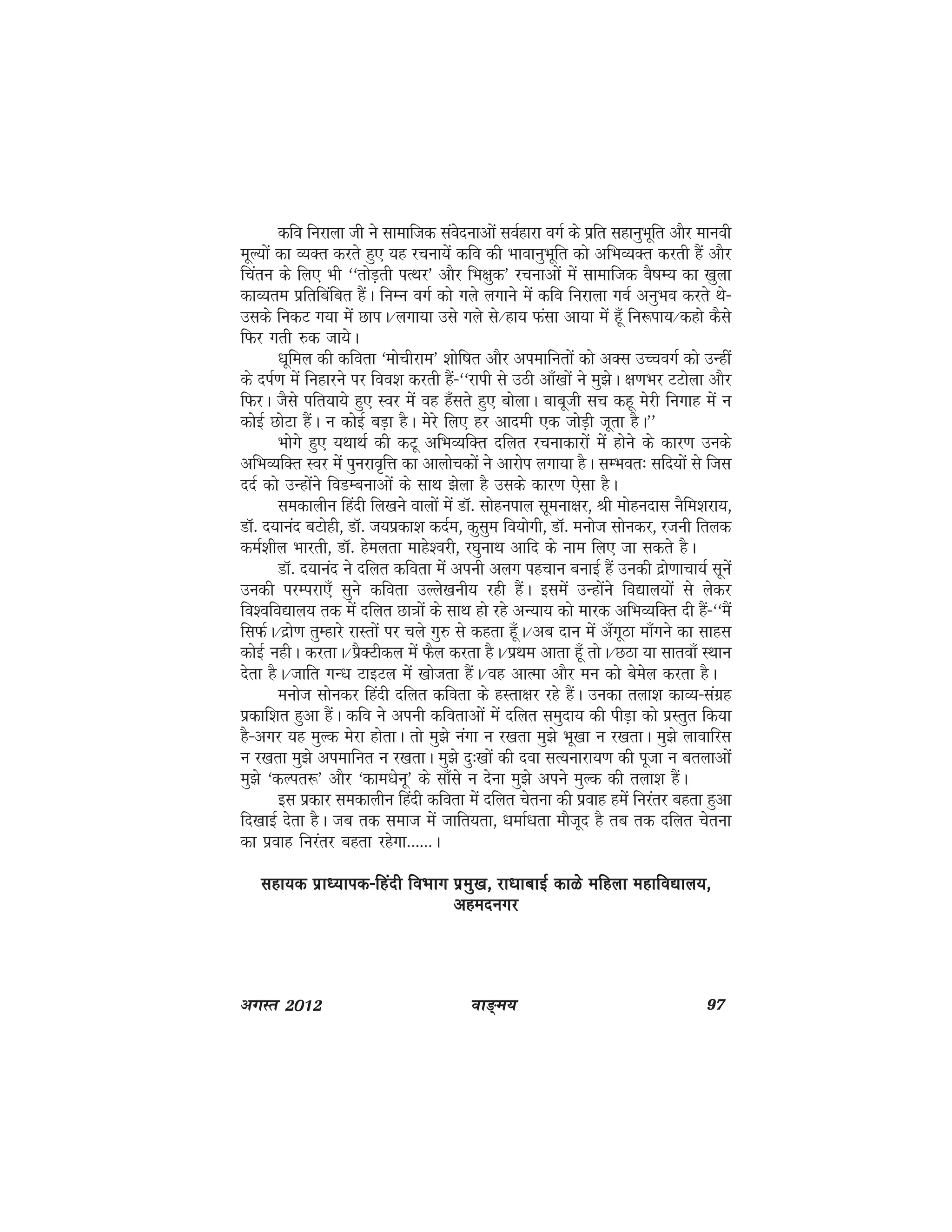 ok≥~e; 97vxLr 2012
dfo fujkyk th us lkekftd laosnukvksa loZgkjk oxZ ds izfr lgkuqHkwfr vkSj ekuoh
ewY;ksa dk O;Dr djrs gq, ;g jpuk;sa dfo dh HkkokuqHkwfr dks vfHkO;Dr djrh gSa vkSj
fparu ds fy, Hkh ^^rksM+rh iRFkj* vkSj fHk{kqd* jpukvksa esa lkekftd oS"kE; dk [kqyk
dkO;re izfrfcafcr gSaA fuEu oxZ dks xys yxkus esa dfo fujkyk xoZ vuqHko djrs Fks&
mlds fudV x;k esa NkiA@yxk;k mls xys ls@gk; Qalk vk;k esa gw¡ fu:ik;@dgks dSls
fQj xrh #d tk;sA
/kwfey dh dfork ^eksphjke* 'kksf"kr vkSj viekfurkas dks vDl mPpoxZ dks mUgha
ds niZ.k esa fugkjus ij foo'k djrh gSa&^^jkih ls mBh vk¡[kksa us eq>sA {k.kHkj VVksyk vkSj
fQjA tSls ifr;k;s gq, Loj esa og g¡lrs gq, cksykA ckcwth lp dgw esjh fuxkg esa u
dksbZ NksVk gSaA u dksbZ cM+k gSA esjs fy, gj vkneh ,d tksM+h twrk gSA**
Hkksxs gq, ;FkkFkZ dh dVw vfHkO;fDr nfyr jpukdkjksa eas gksus ds dkj.k muds
vfHkO;fDr Loj esa iqujko`fÙk dk vkykspdkas us vkjksi yxk;k gSA lEHkor% lfn;ksa ls ftl
nnZ dks mUgksaus foMEcukvksa ds lkFk >syk gS mlds dkj.k ,slk gSA
ledkyhu fganh fy[kus okyksa eas MkW- lksguiky lweuk{kj] Jh eksgunkl uSfe'kjk;]
MkW- n;kuan cVksgh] MkW- t;izdk'k dnZe] dqlqe fo;ksxh] MkW- eukst lksudj] jtuh fryd
deZ'khy Hkkjrh] MkW- gseyrk ekgs'ojh] j?kqukFk vkfn ds uke fy, tk ldrs gSA
MkW- n;kuan us nfyr dfork esa viuh vyx igpku cukbZ gSaa mudh nzks.kkpk;Z lwusa
mudh ijEijk,¡ lqus dfork mYys[kuh; jgh gSaA blesa mUgksaus fo|ky;ksa ls ysdj
fo'ofo|ky; rd esa nfyr Nk=kksa ds lkFk gks jgs vU;k; dks ekjd vfHkO;fDr nh gSa&^^eSa
flQZA@nzks.k rqEgkjs jkLrksa ij pys xq# ls dgrk gw¡A@vc nku esa v¡xwBk ek¡xus dk lkgl
dksbZ ughA djrkA@izSDVhdy esa QSy djrk gSA@izFke vkrk gw¡ rksA@NBk ;k lkrok¡ LFkku
nsrk gSA@tkfr xU/k VkbVy esa [kkstrk gSaA@og vkRek vkSj eu dks csesy djrk gSA
eukst lksudj fganh nfyr dfork ds gLrk{kj jgs gSaA mudk ryk'k dkO;&laxzg
izdkf'kr gqvk gSaA dfo us viuh dforkvksa esa nfyr leqnk; dh ihM+k dks izLrqr fd;k
gS&vxj ;g eqYd esjk gksrkA rks eq>s uaxk u j[krk eq>s Hkw[kk u j[krkA eq>s ykokfjl
u j[krk eq>s viekfur u j[krkA eq>s nq%[kksa dh nok lR;ukjk;.k dh iwtk u crykvksaa
eq>s ^dYir:* vkSj ^dke/ksuw* ds lk¡ls u nsuk eq>s vius eqYd dh ryk'k gSaA
bl izdkj ledkyhu fganh dfork esa nfyr psruk dh izokg gesa fujarj cgrk gqvk
fn[kkbZ nsrk gSA tc rd lekt esa tkfr;rk] /kekZ/krk ekStwn gS rc rd nfyr psruk
dk izokg fujarj cgrk jgsxk------A
lgk;d izk/;kid&fganh foHkkx izeq[k] jk/kkckbZ dkGs efgyk egkfo|ky;]lgk;d izk/;kid&fganh foHkkx izeq[k] jk/kkckbZ dkGs efgyk egkfo|ky;]lgk;d izk/;kid&fganh foHkkx izeq[k] jk/kkckbZ dkGs efgyk egkfo|ky;]lgk;d izk/;kid&fganh foHkkx izeq[k] jk/kkckbZ dkGs efgyk egkfo|ky;]lgk;d izk/;kid&fganh foHkkx izeq[k] jk/kkckbZ dkGs efgyk egkfo|ky;]
vgenuxjvgenuxjvgenuxjvgenuxjvgenuxj
 