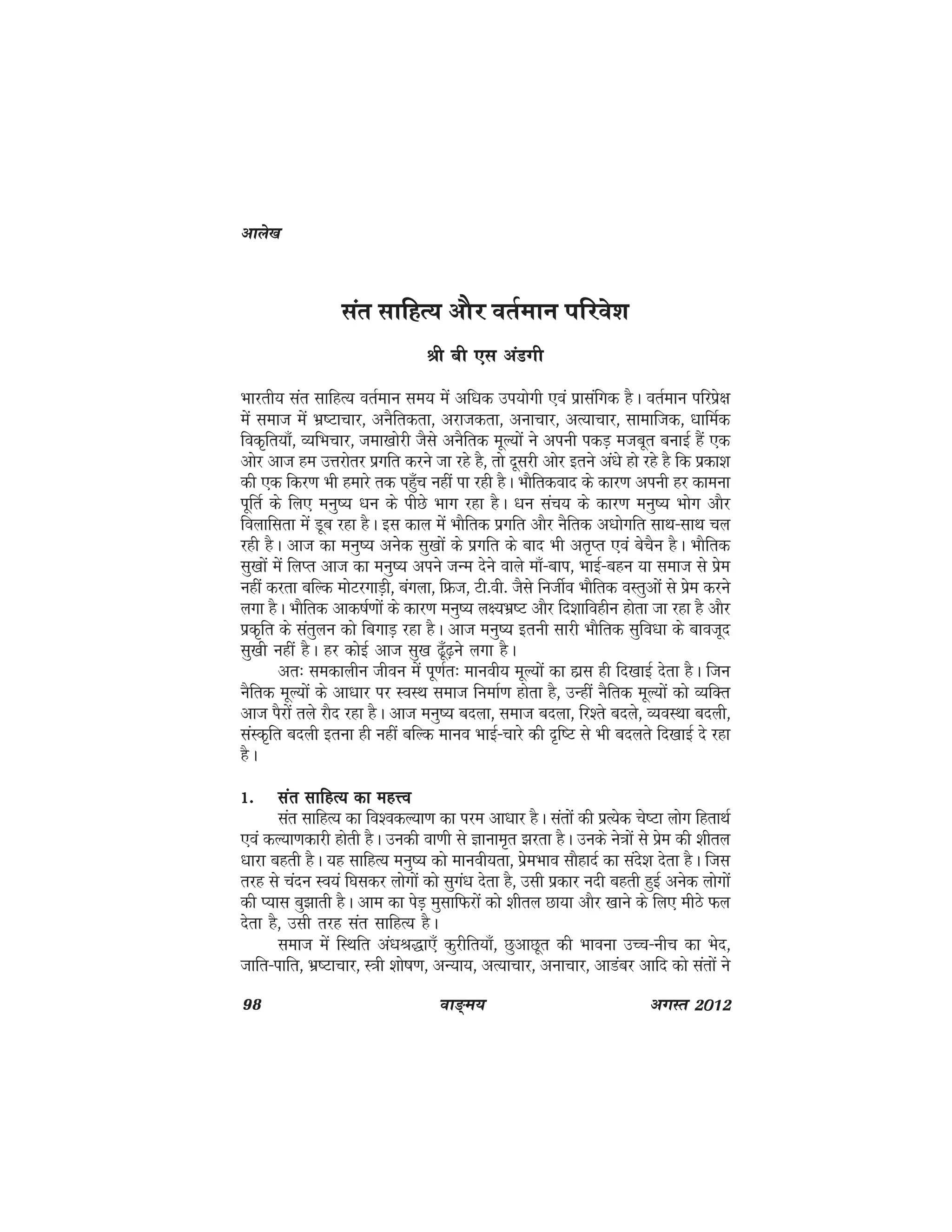 98 ok≥~e; vxLr 2012
lar lkfgR; vkSj orZeku ifjos'k
Jh ch ,l vaMxh
Hkkjrh; lar lkfgR; orZeku le; esa vf/kd mi;ksxh ,oa izklafxd gSA orZeku ifjisz{k
esa lekt esa Hkz"Vkpkj] vuSfrdrk] vjktdrk] vukpkj] vR;kpkj] lkekftd] /kkfeZd
fod`fr;k¡] O;fHkpkj] tek[kksjh tSls vuSfrd ewY;ksa us viuh idM+ etcwr cukbZ gSa ,d
vksj vkt ge mÙkjksrj izxfr djus tk jgs gS] rks nwljh vksj brus va/ks gks jgs gS fd izdk'k
dh ,d fdj.k Hkh gekjs rd igq¡p ugha ik jgh gSA HkkSfrdokn ds dkj.k viuh gj dkeuk
iwfrZ ds fy, euq"; /ku ds ihNs Hkkx jgk gSA /ku lap; ds dkj.k euq"; Hkksx vkSj
foykflrk esa Mwc jgk gSA bl dky esa HkkSfrd izxfr vkSj uSfrd v/kksxfr lkFk&lkFk py
jgh gSA vkt dk euq"; vusssd lq[kksa ds izxfr ds ckn Hkh vr`Ir ,oa cspSu gSA HkkSfrd
lq[kksa esa fyIr vkt dk euq"; vius tUe nsus okys ek¡&cki] HkkbZ&cgu ;k lekt ls izse
ugha djrk cfYd eksVjxkM+h] caxyk] fÝt] Vh-oh- tSls futhZo HkkSfrd oLrqvksa ls izse djus
yxk gSA HkkSfrd vkd"kZ.kksa ds dkj.k euq"; y{;Hkz"V vkSj fn'kkfoghu gksrk tk jgk gS vkSj
izd`fr ds larqyu dks fcxkM+ jgk gSA vkt euq"; bruh lkjh HkkSfrd lqfo/kk ds ckotwn
lq[kh ugha gSA gj dksbZ vkt lq[k <w¡<+us yxk gSA
vr% ledkyhu thou esa iw.kZr% ekuoh; ewY;ksa dk gkzl gh fn[kkbZ nsrk gSA ftu
uSfrd ewY;ksa ds vk/kkj ij LoLFk lekt fuekZ.k gksrk gS] mUgha uSfrd ewY;ksa dks O;fDr
vkt iSjksa rys jkSn jgk gSA vkt euq"; cnyk] lekt cnyk] fj'rs cnys] O;oLFkk cnyh]
laLd`fr cnyh bruk gh ugha cfYd ekuo HkkbZ&pkjs dh n`f"V ls Hkh cnyrs fn[kkbZ ns jgk
gSA
1-1-1-1-1- lar lkfgR; dk egÙolar lkfgR; dk egÙolar lkfgR; dk egÙolar lkfgR; dk egÙolar lkfgR; dk egÙo
lar lkfgR; dk fo'odY;k.k dk ije vk/kkj gSA larksa dh izR;sd ps"Vk yksx fgrkFkZ
,oa dY;k.kdkjh gksrh gSA mudh ok.kh ls Kkuke`r >jrk gSA muds us=kksa ls izse dh 'khry
/kkjk cgrh gSA ;g lkfgR; euq"; dks ekuoh;rk] izseHkko lkSgknZ dk lans'k nsrk gSA ftl
rjg ls panu Lo;a f?kldj yksxksa dks lqxa/k nsrk gS] mlh izdkj unh cgrh gqbZ vusd yksxksa
dh I;kl cq>krh gSA vke dk isM+ eqlkfQjksa dks 'khry Nk;k vkSj [kkus ds fy, ehBs Qy
nsrk gS] mlh rjg lar lkfgR; gSA
lekt esa fLFkfr va/kJ)k,¡ dqjhfr;k¡] NqvkNwr dh Hkkouk mPp&uhp dk Hksn]
tkfr&ikfr] Hkz"Vkpkj] L=kh 'kks"k.k] vU;k;] vR;kpkj] vukpkj] vkMacj vkfn dks larksa us
vkys[k
 