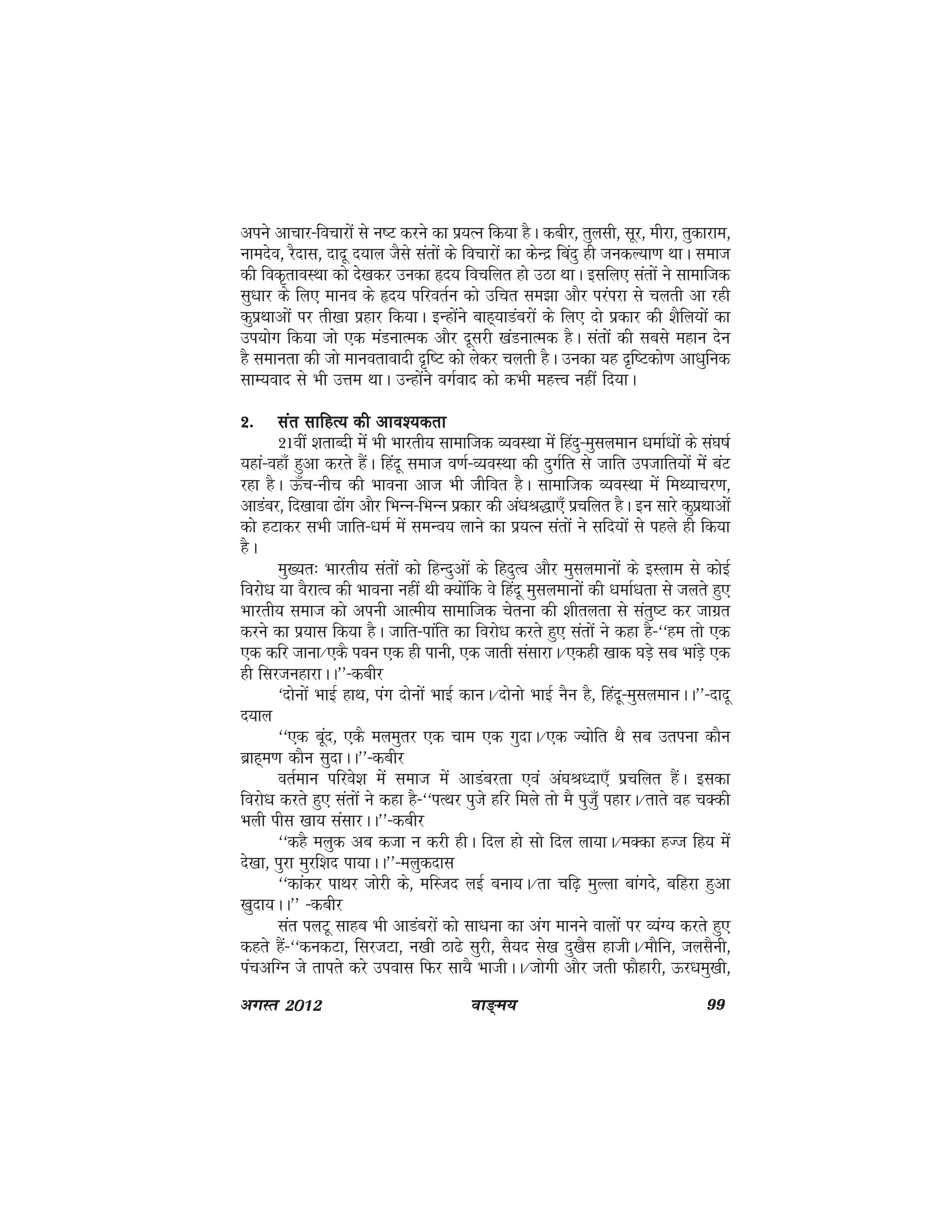 ok≥~e; 99vxLr 2012
vius vkpkj&fopkjksa ls u"V djus dk iz;Ru fd;k gSA dchj] rqylh] lwj] ehjk] rqdkjke]
ukenso] jSnkl] nknw n;ky tSls larksa ds fopkjksa dk dsUnz fcanq gh tudY;k.k FkkA lekt
dh fod`rkoLFkk dks ns[kdj mudk ân; fopfyr gks mBk FkkA blfy, larksa us lkekftd
lq/kkj ds fy, ekuo ds ân; ifjorZu dks mfpr le>k vkSj ijaijk ls pyrh vk jgh
dqizFkkvksa ij rh[kk izgkj fd;kA bUgksaus ckg~;kMacjksa ds fy, nks izdkj dh 'kSfy;ksa dk
mi;ksx fd;k tks ,d eaMukRed vkSj nwljh [kaMukRed gSA larksa dh lcls egku nsu
gS lekurk dh tks ekuorkoknh n`f"V dks ysdj pyrh gSA mudk ;g n`f"Vdks.k vk/kqfud
lkE;okn ls Hkh mÙke FkkA mUgksaus oxZokn dks dHkh egÙo ugha fn;kA
2-2-2-2-2- lar lkfgR; dh vko';drklar lkfgR; dh vko';drklar lkfgR; dh vko';drklar lkfgR; dh vko';drklar lkfgR; dh vko';drk
21oha 'krkCnh eaas Hkh Hkkjrh; lkekftd O;oLFkk esa fganq&eqlyeku /kekZ/kksa ds la?k"kZ
;gka&ogk¡ gqvk djrs gSaA fganw lekt o.kZ&O;oLFkk dh nqxZfr ls tkfr mitkfr;ksa esa caV
jgk gSA Å¡p&uhp dh Hkkouk vkt Hkh thfor gSA lkekftd O;oLFkk esa feF;kpj.k]
vkMacj] fn[kkok <ksax vkSj fHkUu&fHkUu izdkj dh va/kJ)k,¡ izpfyr gSA bu lkjs dqizFkkvksa
dks gVkdj lHkh tkfr&/keZ esa leUo; ykus dk iz;Ru larksa us lfn;ksa ls igys gh fd;k
gSA
eq[;r% Hkkjrh; larksa dks fgUnqvksa ds fgnqRo vkSj eqlyekuksa ds bLyke ls dksbZ
fojks/k ;k oSjkRo dh Hkkouk ugha Fkh D;ksafd os fganw eqlyekuksa dh /kekZ/krk ls tyrs gq,
Hkkjrh; lekt dks viuh vkReh; lkekftd psruk dh 'khryrk ls larq"V dj tkxzr
djus dk iz;kl fd;k gSA tkfr&ikafr dk fojks/k djrs gq, larksa us dgk gS&^^ge rks ,d
,d dfj tkuk@,dS iou ,d gh ikuh] ,d tkrh lalkjkA@,dgh [kkd ?kM+s lc HkkaM+s ,d
gh fljtugkjkAA**&dchj
^nksuksa HkkbZ gkFk] iax nksukas HkkbZ dkuA@nksuks HkkbZ uSu gS] fganw&eqlyekuAA**&nknw
n;ky
^^,d cwan] ,dS eyeqrj ,d pke ,d xqnkA@,d T;ksfr FkS lc mriuk dkSu
czkg~e.k dkSu lqnkAA**&dchj
orZeku ifjos'k esa lekt esa vkMacjrk ,oa va?kJ/nk,¡ izpfyr gSaA bldk
fojks/k djrs gq, larksa us dgk gS&^^iRFkj iqts gfj feys rks eS iqtq¡ igkjA@rkrs og pDdh
Hkyh ihl [kk; lalkjAA**&dchj
^^dgS eyqd vc dtk u djh ghA fny gks lks fny yk;kA@eDdk gTt fg; esa
ns[kk] iqjk eqjf'kn ik;kAA**&eyqdnkl
^^dkadj ikFkj tksjh ds] efLtn ybZ cuk;A@rk pf<+ eqYyk ckaxns] cfgjk gqvk
[kqnk;AA** &dchj
lar iyVw lkgc Hkh vkMacjksa dks lk/kuk dk vax ekuus okyksa ij O;aX; djrs gq,
dgrs gSa&^^dudVk] fljtVk] u[kh Bk<s lqjh] lS;n ls[k nq[kSl gkthA@ekSfu] tylSuh]
iapvfXu ts rkirs djs miokl fQj lk;S HkkthAA@tksxh vkSj trh QkSgkjh] Åj/keq[kh]
 