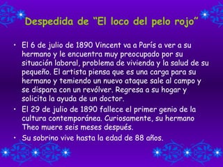 Despedida de “El loco del pelo rojo” El 6 de julio de 1890 Vincent va a París a ver a su hermano y le encuentra muy preocupado por su situación laboral, problema de vivienda y la salud de su pequeño. El artista piensa que es una carga para su hermano y temiendo un nuevo ataque sale al campo y se dispara con un revólver. Regresa a su hogar y solicita la ayuda de un doctor. El 29 de julio de 1890 fallece el primer genio de la cultura contemporánea. Curiosamente, su hermano Theo muere seis meses después. Su sobrino vive hasta la edad de 88 años. 