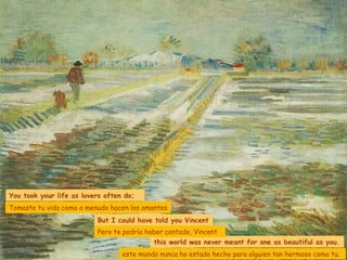 You took your life as lovers often do; But I could have told you Vincent  this world was never meant for one as beautiful as you. Tomaste tu vida como a menudo hacen los amantes Pero te podría haber contado, Vincent este mundo nunca ha estado hecho para alguien tan hermoso como tu. 