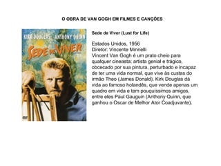 O OBRA DE VAN GOGH EM FILMES E CANÇÕES


           Sede de Viver (Lust for Life)

           Estados Unidos, 1956
           Diretor: Vincente Minnelli
           Vincent Van Gogh é um prato cheio para
           qualquer cineasta: artista genial e trágico,
           obcecado por sua pintura, perturbado e incapaz
           de ter uma vida normal, que vive às custas do
           irmão Theo (James Donald). Kirk Douglas dá
           vida ao famoso holandês, que vende apenas um
           quadro em vida e tem pouquíssimos amigos,
           entre eles Paul Gauguin (Anthony Quinn, que
           ganhou o Oscar de Melhor Ator Coadjuvante).
 