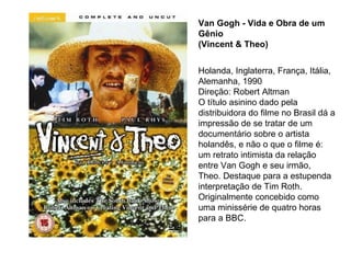 Van Gogh - Vida e Obra de um
Gênio
(Vincent & Theo)


Holanda, Inglaterra, França, Itália,
Alemanha, 1990
Direção: Robert Altman
O título asinino dado pela
distribuidora do filme no Brasil dá a
impressão de se tratar de um
documentário sobre o artista
holandês, e não o que o filme é:
um retrato intimista da relação
entre Van Gogh e seu irmão,
Theo. Destaque para a estupenda
interpretação de Tim Roth.
Originalmente concebido como
uma minissérie de quatro horas
para a BBC.
 
