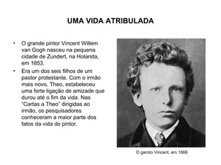 UMA VIDA ATRIBULADA

•   O grande pintor Vincent Willem
    van Gogh nasceu na pequena
    cidade de Zundert, na Holanda,
    em 1853.
•   Era um dos seis filhos de um
    pastor protestante. Com o irmão
    mais novo, Theo, estabeleceu
    uma forte ligação de amizade que
    durou até o fim da vida. Nas
    “Cartas a Theo” dirigidas ao
    irmão, os pesquisadores
    conheceram a maior parte dos
    fatos da vida do pintor.




                                       O garoto Vincent, em 1866
 