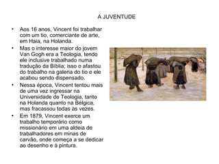 A JUVENTUDE

•   Aos 16 anos, Vincent foi trabalhar
    com um tio, comerciante de arte,
    em Haia, na Holanda.
•   Mas o interesse maior do jovem
    Van Gogh era a Teologia, tendo
    ele inclusive trabalhado numa
    tradução da Bíblia; isso o afastou
    do trabalho na galeria do tio e ele
    acabou sendo dispensado.
•   Nessa época, Vincent tentou mais
    de uma vez ingressar na
    Universidade de Teologia, tanto
    na Holanda quanto na Bélgica,
    mas fracassou todas as vezes.
•   Em 1879, Vincent exerce um
    trabalho temporário como
    missionário em uma aldeia de
    trabalhadores em minas de
    carvão, onde começa a se dedicar
    ao desenho e à pintura.
 
