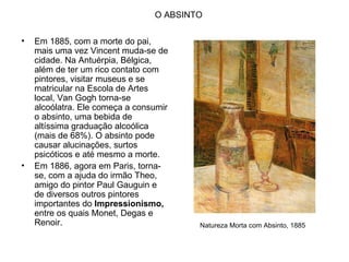 O ABSINTO

•   Em 1885, com a morte do pai,
    mais uma vez Vincent muda-se de
    cidade. Na Antuérpia, Bélgica,
    além de ter um rico contato com
    pintores, visitar museus e se
    matricular na Escola de Artes
    local, Van Gogh torna-se
    alcoólatra. Ele começa a consumir
    o absinto, uma bebida de
    altíssima graduação alcoólica
    (mais de 68%). O absinto pode
    causar alucinações, surtos
    psicóticos e até mesmo a morte.
•   Em 1886, agora em Paris, torna-
    se, com a ajuda do irmão Theo,
    amigo do pintor Paul Gauguin e
    de diversos outros pintores
    importantes do Impressionismo,
    entre os quais Monet, Degas e
    Renoir.                              Natureza Morta com Absinto, 1885
 