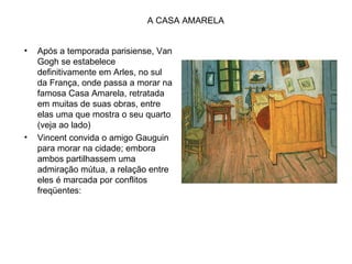 A CASA AMARELA


•   Após a temporada parisiense, Van
    Gogh se estabelece
    definitivamente em Arles, no sul
    da França, onde passa a morar na
    famosa Casa Amarela, retratada
    em muitas de suas obras, entre
    elas uma que mostra o seu quarto
    (veja ao lado)
•   Vincent convida o amigo Gauguin
    para morar na cidade; embora
    ambos partilhassem uma
    admiração mútua, a relação entre
    eles é marcada por conflitos
    freqüentes:
 