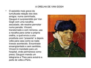 A ORELHA DE VAN GOGH
•   O episódio mais grave da
    tumultuada relação dos dois
    amigos: numa caminhada,
    Gauguin é surpreendido por Van
    Gogh com uma navalha;
    assustado, ele resolve pernoitar
    numa pensão. Vincent,
    transtornado e com remorso, usa
    a navalha para cortar a própria
    orelha, a qual envia a uma
    prostituta com “presente” e depois
    volta para casa como se nada
    tivesse acontecido. Encontrado
    ensangüentado e sem sentidos,
    Vincent é mandado para um
    hospital, onde permanece como
    preso; Gauguin manda um
    telegrama a Theo para avisá-lo e
    parte de volta a Paris.
 