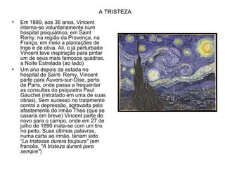 A TRISTEZA
•   Em 1889, aos 36 anos, Vincent
    interna-se voluntariamente num
    hospital psiquiátrico, em Saint
    Remy, na região da Provença, na
    França, em meio a plantações de
    trigo e de oliva. Ali, o já perturbado
    Vincent teve inspiração para pintar
    um de seus mais famosos quadros,
    a Noite Estrelada (ao lado)
•   Um ano depois da estada no
    hospital de Saint- Remy, Vincent
    parte para Auvers-sur-Oise, perto
    de Paris, onde passa a frequentar
    as consultas do psiquiatra Paul
    Gauchet (retratado em uma de suas
    obras). Sem sucesso no tratamento
    contra a depressão, agravada pelo
    afastamento do irmão Theo (que se
    casaria em breve) Vincent parte de
    novo para o campo, onde em 27 de
    julho de 1890 mata-se com um tiro
    no peito. Suas últimas palavras,
    numa carta ao irmão, teriam sido
    “La tristesse durera toujours" (em
    francês, "A tristeza durará para
    sempre")
 
