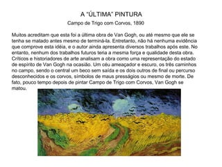 A “ÚLTIMA” PINTURA
                        Campo de Trigo com Corvos, 1890

Muitos acreditam que esta foi a última obra de Van Gogh, ou até mesmo que ele se
tenha se matado antes mesmo de terminá-la. Entretanto, não há nenhuma evidência
que comprove esta idéia, e o autor ainda apresenta diversos trabalhos após este. No
entanto, nenhum dos trabalhos futuros teria a mesma força e qualidade desta obra.
Críticos e historiadores de arte analisam a obra como uma representação do estado
de espírito de Van Gogh na ocasião. Um céu ameaçador e escuro, os três caminhos
no campo, sendo o central um beco sem saída e os dois outros de final ou percurso
desconhecidos e os corvos, símbolos de maus presságios ou mesmo de morte. De
fato, pouco tempo depois de pintar Campo de Trigo com Corvos, Van Gogh se
matou.
 