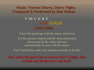 VAN  GOGH V  I N  C  E  N  T (1853-1890) Enjoy the paintings with the music and lyrics. For the greatest impact and the most enjoyment, please just let the slides advance automatically in sync with the music. You’ll definitely want your speakers turned on for this. Music: Vincent (Starry, Starry Night) Composed & Performed by Don Mclean  Now, press the space bar or mouse click to begin, then sit back and let the show run itself. 