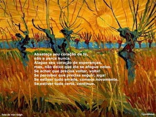 Abasteça seu coração de fé,  não a perca nunca.  Alague seu coração de esperanças,  mas, não deixe que ele se afogue nelas.  Se achar que precisa voltar, volte!  Se perceber que precisa seguir, siga!  Se estiver tudo errado, comece novamente.  Se estiver tudo certo, continue.  