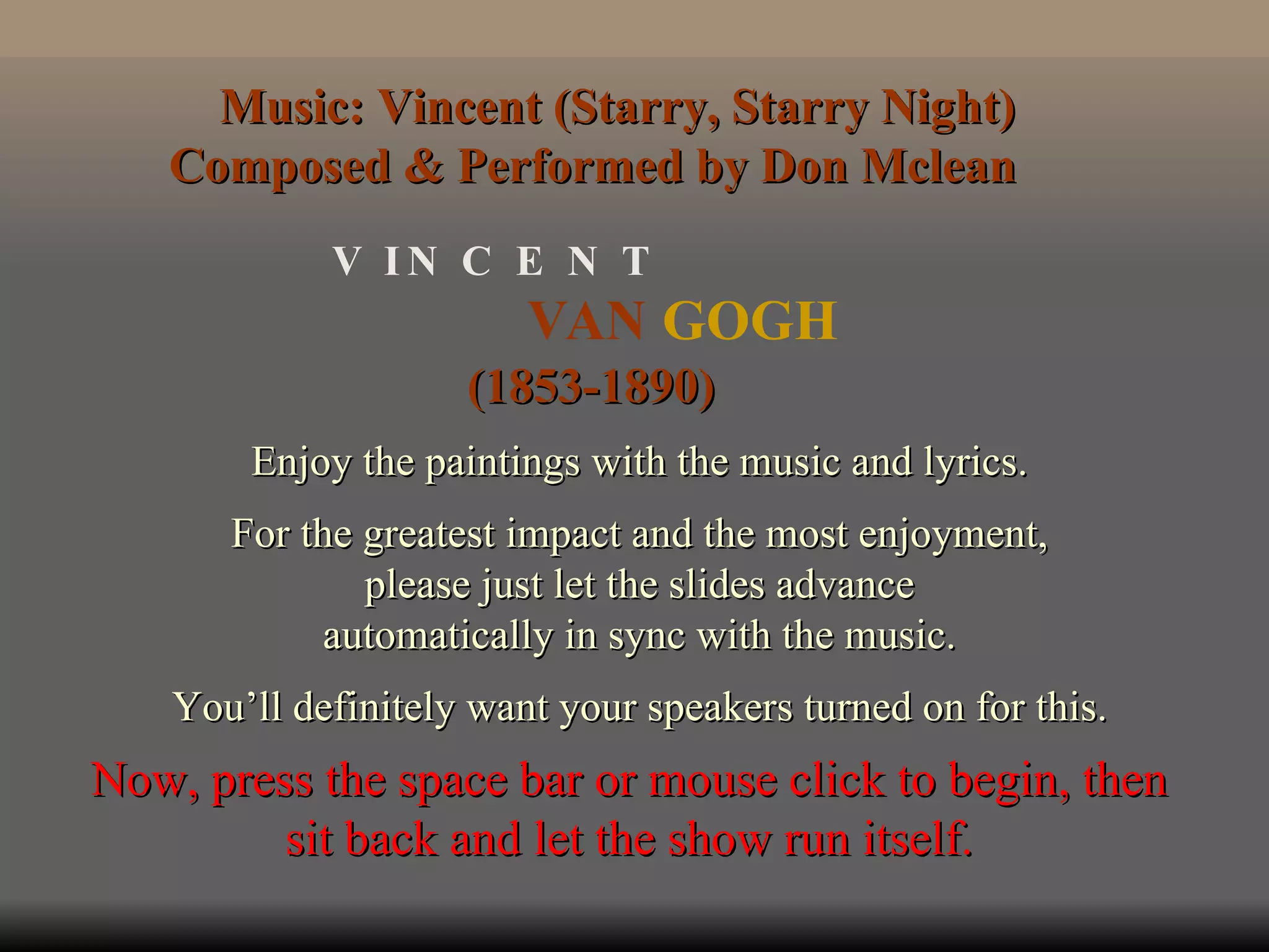 VAN  GOGH V  I N  C  E  N  T (1853-1890) Enjoy the paintings with the music and lyrics. For the greatest impact and the most enjoyment, please just let the slides advance automatically in sync with the music. You’ll definitely want your speakers turned on for this. Music: Vincent (Starry, Starry Night) Composed & Performed by Don Mclean  Now, press the space bar or mouse click to begin, then sit back and let the show run itself. 