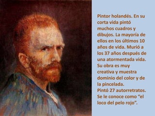 Pintor holandés. En su
corta vida pintó
muchos cuadros y
dibujos. La mayoría de
ellos en los últimos 10
años de vida. Murió a
los 37 años después de
una atormentada vida.
Su obra es muy
creativa y muestra
dominio del color y de
la pincelada.
Pintó 27 autorretratos.
Se le conoce como “el
loco del pelo rojo”.
