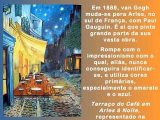 Em 1888, van Gogh
muda-se para Arles, no
sul de França, com Paul
Gauguin. É aí que pinta
  grande parte da sua
       vasta obra.
     Rompe com o
 impressionismo com o
   qual, aliás, nunca
 conseguira identificar-
   se, e utiliza cores
       primárias,
especialmente o amarelo
        e o azul.
  Terraço do Café em
    Arles à Noite,
   representado na
 