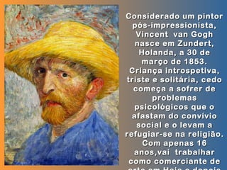Considerado um pintor
  pós-impressionista,
   Vincent van Gogh
   nasce em Zundert,
    Holanda, a 30 de
    março de 1853.
 Criança introspetiva,
triste e solitária, cedo
  começa a sofrer de
       problemas
  psicológicos que o
  afastam do convívio
   social e o levam a
refugiar-se na religião.
     Com apenas 16
  anos,vai trabalhar
 como comerciante de
 