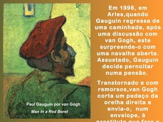 Em 1998, em
                                 Arles,quando
                            Gauguin regressa de
                            uma caminhada, após
                             uma discussão com
                                van Gogh, este
                              surpreende-o com
                             uma navalha aberta.
                             Assustado, Gauguin
                               decide pernoitar
                                numa pensão.
                            Transtornado e com
                            remorsos,van Gogh
                            corta um pedaço da
Paul Gauguin por van Gogh     orelha direita e
  Man in a Red Beret
                               envia-o, num
                                envelope, à
 