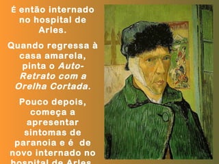 É então internado
  no hospital de
      Arles.
Quando regressa à
  casa amarela,
   pinta o Auto-
  Retrato com a
 Orelha Cortada .
  Pouco depois,
    começa a
   apresentar
   sintomas de
 paranoia e é de
novo internado no
 