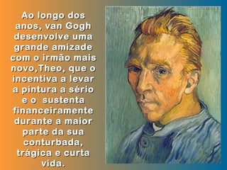 Ao longo dos
 anos, van Gogh
 desenvolve uma
 grande amizade
com o irmão mais
novo,Theo, que o
incentiva a levar
a pintura a sério
  e o sustenta
financeiramente
 durante a maior
  parte da sua
   conturbada,
 trágica e curta
      vida.
 