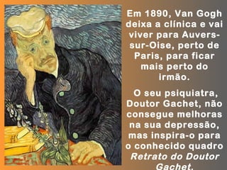 Em 1890, Van Gogh
deixa a clínica e vai
 viver para Auvers-
 sur-Oise, perto de
  Paris, para ficar
    mais perto do
       irmão.
  O seu psiquiatra,
Doutor Gachet, não
consegue melhoras
 na sua depressão,
 mas inspira-o para
o conhecido quadro
 Retrato do Doutor
      Gachet.
 