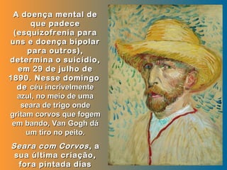 A doença mental de
      que padece
 (esquizofrenia para
uns e doença bipolar
     para outros),
determina o suicídio,
  em 29 de julho de
1890. Nesse domingo
  de céu incrivelmente
  azul, no meio de uma
   seara de trigo onde
gritam corvos que fogem
 em bando, Van Gogh dá
     um tiro no peito.
Seara com Corvos , a
 sua última criação,
  fora pintada dias
 