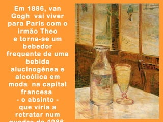Em 1886, van
  Gogh vai viver
para Paris com o
     irmão Theo
  e torna-se um
       bebedor
frequente de uma
        bebida
 alucinogénea e
   alcoólica em
 moda na capital
      francesa
    - o absinto -
      que viria a
   retratar num
 