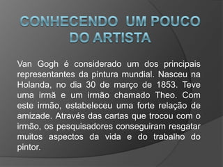 Van Gogh é considerado um dos principais
representantes da pintura mundial. Nasceu na
Holanda, no dia 30 de março de 1853. Teve
uma irmã e um irmão chamado Theo. Com
este irmão, estabeleceu uma forte relação de
amizade. Através das cartas que trocou com o
irmão, os pesquisadores conseguiram resgatar
muitos aspectos da vida e do trabalho do
pintor.
 
