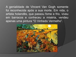 A genialidade de Vincent Van Gogh somente
foi reconhecida após a sua morte. Em vida, o
artista holandês, que passou fome e frio, viveu
em barracos e conheceu a miséria, vendeu
apenas uma pintura "O Vinhedo Vermelho”.
 