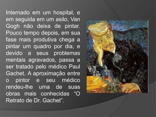 Internado em um hospital, e
em seguida em um asilo, Van
Gogh não deixa de pintar.
Pouco tempo depois, em sua
fase mais produtiva chega a
pintar um quadro por dia, e
devido a seus problemas
mentais agravados, passa a
ser tratado pelo médico Paul
Gachet. A aproximação entre
o pintor e seu médico
rendeu-lhe uma de suas
obras mais conhecidas “O
Retrato de Dr. Gachet”.
 