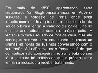 Em maio de 1890, aparentando estar
recuperado, Van Gogh passa a morar em Auvers-
sur-Oise, a noroeste de Paris, onde pinta
freneticamente. Uma piora em seu estado de
saúde o leva a tentar suicídio no dia 27 de julho do
mesmo ano, atirando contra o próprio peito. A
tentativa ocorreu ao lado de fora da casa, mas ele
consegue retornar para seu quarto, e passa as
últimas 48 horas de sua vida conversando com o
seu irmão. A justificativa mais frequente é de que
os médicos não conseguiram retirar a bala do seu
tórax, embora há indícios de que o próprio pintor
tenha se recusado a receber tratamento.
 