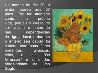 Na manhã do dia 29, o
pintor morreu aos 37
anos. Por ter atentado
contra a própria
vida, perdeu o direito de
ser velado e enterrado
nas dependências
da Igreja local, e durante
o enterro seu caixão foi
coberto com suas flores
preferidas: girassóis.
Aliás, a tela "Os
Girassóis" é uma das
obras-primas de Van
Gogh.
 