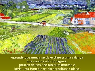Aprende que nunca se deve dizer a uma criançaAprende que nunca se deve dizer a uma criança
que sonhos são bobagens,que sonhos são bobagens,
poucas coisas são tão humilhantes epoucas coisas são tão humilhantes e
seria uma tragédia se ela acreditasse nissoseria uma tragédia se ela acreditasse nisso..
 