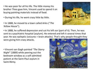 • He was poor for all his life. The little money his
brother Theo gave him, Vincent used to spend it on
buying painting materials instead of food.
• In 1888, he suffered depression and cut his left ear (part of it). Then, he was
sent to a psychiatric hospital (asylum). He entered and left it several times that
year. He was epileptic (seizures = brain attacks). That's why people thought they
were giving him crazy attacks.
• During his life, he went crazy little by little.
• Vincent van Gogh painted “The Starry
Night” (1889) while peering out the
bedroom window as a self-admitted
patient at the Saint-Paul asylum in
Saint-Rémy.
• In 1888, he moved to a town called Arles (“The
Yellow House”).
 