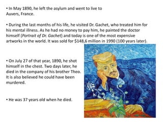 • In May 1890, he left the asylum and went to live to
Auvers, France.
• During the last months of his life, he visited Dr. Gachet, who treated him for
his mental illness. As he had no money to pay him, he painted the doctor
himself (Portrait of Dr. Gachet) and today is one of the most expensive
artworks in the world. It was sold for $148,6 million in 1990 (100 years later).
• On July 27 of that year, 1890, he shot
himself in the chest. Two days later, he
died in the company of his brother Theo.
It is also believed he could have been
murdered.
• He was 37 years old when he died.
 
