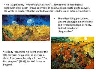 • His last painting, ”Wheatfield with crows” (1890) seems to have been a
harbinger of his death (crows as symbol of death, a suicide note put to canvas).
He wrote in his diary that he wanted to express sadness and extreme loneliness.
• Nobody recognized his talent and of the
900 canvases he painted, an average of
about 2 per week, he only sold one, "The
Red Vineyard” (1888), for 400 francs in
Belgium.
• The oldest living person met
Vincent van Gogh in her lifetime
and remembered him as “dirty,
badly dressed and
disagreeable.”
 
