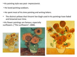 • His painting style was post- impressionist.
• He loved painting outdoors.
• His flower paintings are famous, especially
sunflowers. ("The sunflowers”, 1888).
• The distinct yellows that Vincent Van Gogh used in his paintings have faded
and browned over time.
• He spent most of his time painting and writing letters.
 