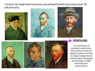 • Vincent Van Gogh had many faces and painted himself many times (over 30
self-portraits).
POINTILLISM
It is a technique of
painting in which small,
distinct dots of color are
applied in patterns to form
an image. Georges Seurat
and Paul Signac developed
the technique in 1886,
branching from
Impressionism.
 