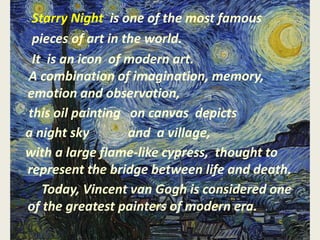 Starry Night is one of the most famous
pieces of art in the world.
It is an icon of modern art.
A combination of imagination, memory,
emotion and observation,
this oil painting on canvas depicts
a night sky and a village,
with a large flame-like cypress, thought to
represent the bridge between life and death.
Today, Vincent van Gogh is considered one
of the greatest painters of modern era.
 