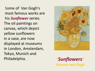 “Sunflowers”
Vincent van Gogh
Some of Van Gogh's
most famous works are
his Sunflower series.
The oil paintings on
canvas, which depict
yellow sunflowers
in a vase, are now
displayed at museums
in London, Amsterdam,
Tokyo, Munich and
Philadelphia.
 