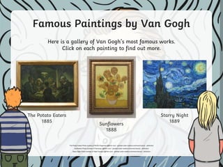 Famous Paintings by Van Gogh
Here is a gallery of Van Gogh’s most famous works.
Click on each painting to find out more.
The Potato Eaters
1885
Starry Night
1889
Sunflowers
1888
The Potato Eaters Photo courtesy of Minke Wagenaar (@flickr.com) - granted under creative commons licence – attribution
Sunflowers Photo courtesy of Pachango (@flickr.com) - granted under creative commons licence – attribution
Starry Night Photo courtesy of Saad Faruque (@flickr.com) - granted under creative commons licence – attribution
 