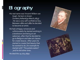 Biography His real name was Vincent Willem van Gogh. He born in Groot-Zundert,Holland(30 March,1853) .He was a very self-confidence boy. Between 1860 and 1880 he decided to become an artist. He had unhappy romances and unfortunately he started working in a bookstore and being an art salesman, after that he decided to go to Belgium and take art classes for create beauty .After years he started to create that beauty that he wanted to do ,for example he started with‘’ The potato eaters’’ ,and he did other ones. He died the 29 July,1890. 