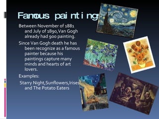 Famous paintings Between November of 1881 and July of 1890,Van Gogh already had 900 painting. Since Van Gogh death he has been recognize as a famous painter because his paintings capture many minds and hearts of art lovers. Examples: Starry Night,Sunflowers,Irises and The Potato Eaters 
