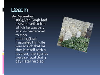 Death By December 1889,Van Gogh had  a severe setback in which he was very sick, so he decided to stop painting(that frustrated him). He was so sick that he  shot   himself   with  a  revolver, the  injuries were so fatal that 3  days   later  he died. 