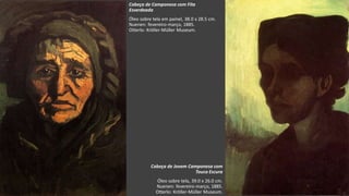 VanGogh
Cabeça de Camponesa com Fita
Esverdeada
Óleo sobre tela em painel, 38.0 x 28.5 cm.
Nuenen: fevereiro-março, 1885.
Otterlo: Kröller-Müller Museum.
Cabeça de Jovem Camponesa com
Touca Escura
Óleo sobre tela, 39.0 x 26.0 cm.
Nuenen: fevereiro-março, 1885.
Otterlo: Kröller-Müller Museum.
 