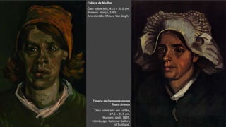 VanGogh
Cabeça de Mulher
Óleo sobre tela, 43.0 x 30.0 cm.
Nuenen: março, 1885.
Amesterdão: Museu Van Gogh.
Cabeça de Camponesa com
Touca Branca
Óleo sobre tela em cartão,
47.5 x 35.5 cm.
Nuenen: abril, 1885.
Edimburgo: National Gallery
of Scotland.
 