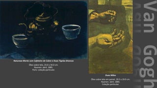 VanGogh
Natureza-Morta com Cafeteira de Cobre e Duas Tigelas Brancas
Óleo sobre tela, 23.0 x 34.0 cm.
Nuenen: abril, 1885.
Paris: coleção particular.
Duas Mãos
Óleo sobre tela em painel, 29.5 x 19.0 cm.
Nuenen: abril, 1885.
Coleção particular.
 