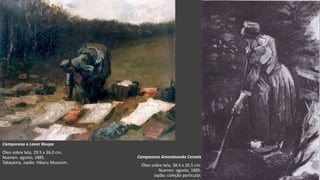 VanGogh
Camponesa a Lavar Roupa
Óleo sobre tela, 29.5 x 36.0 cm.
Nuenen: agosto, 1885.
Takayama, Japão: Hikaru Museum.
Camponesa Amontoando Cereais
Óleo sobre tela, 38.5 x 26.5 cm.
Nuenen: agosto, 1885.
Japão: coleção particular.
 