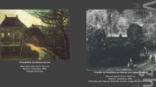 VanGogh
O Presbitério em Nuenen ao Luar
Óleo sobre tela, 41.0 x 54.5 cm.
Nuenen: novembro, 1885.
Coleção particular. O Jardim do Presbitério em Nuenen com Lagoa e Figuras
Óleo em painel, 92.0 x 104.0 cm.
Nuenen: novembro, 1885.
Destruída pelo fogo em Roterdão durante a Segunda Guerra Mundial.
 