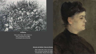 VanGogh
Retrato de Mulher Vista da Direita
Óleo sobre tela, 26.5 x 21.0 cm.
Paris: primeira metade de 1886.
Amesterdão: Museu Van Gogh.
Fritillárias
Óleo sobre tela, 38.0 x 55.0 cm.
Paris: primavera de 1886.
Localização desconhecida.
 