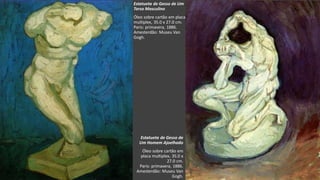 VanGogh
Estatueta de Gesso de
Um Homem Ajoelhado
Óleo sobre cartão em
placa multiplex, 35.0 x
27.0 cm.
Paris: primavera, 1886.
Amesterdão: Museu Van
Gogh.
Estatueta de Gesso de Um
Torso Masculino
Óleo sobre cartão em placa
multiplex, 35.0 x 27.0 cm.
Paris: primavera, 1886.
Amesterdão: Museu Van
Gogh.
 